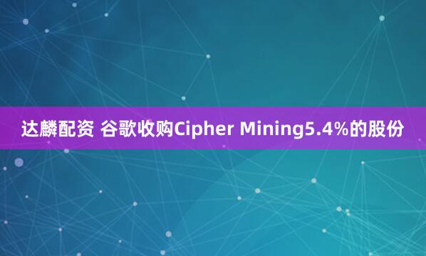 达麟配资 谷歌收购Cipher Mining5.4%的股份