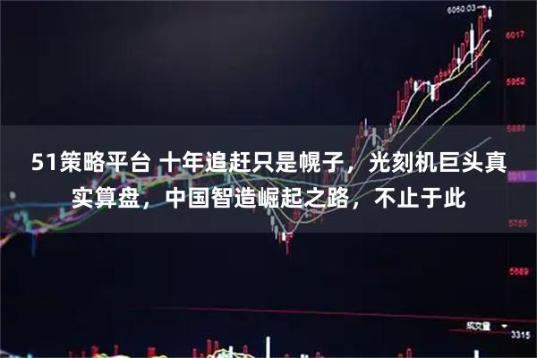 51策略平台 十年追赶只是幌子，光刻机巨头真实算盘，中国智造崛起之路，不止于此