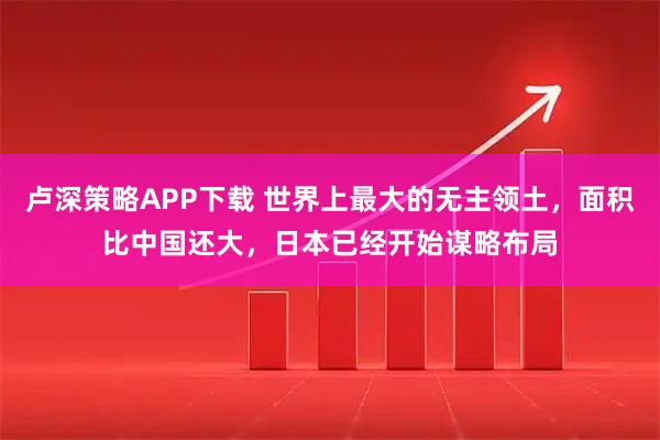 卢深策略APP下载 世界上最大的无主领土，面积比中国还大，日本已经开始谋略布局