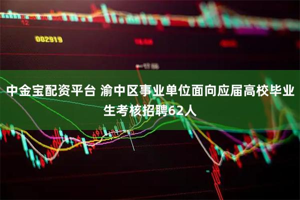 中金宝配资平台 渝中区事业单位面向应届高校毕业生考核招聘62人