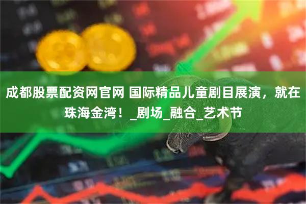 成都股票配资网官网 国际精品儿童剧目展演，就在珠海金湾！_剧场_融合_艺术节