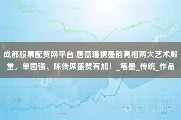 成都股票配资网平台 唐嘉瑾携墨韵亮相两大艺术殿堂，单国强、陈传席盛赞有加！_笔墨_传统_作品