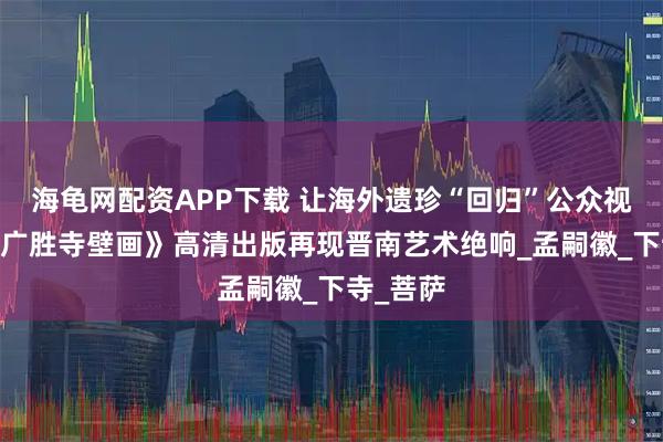 海龟网配资APP下载 让海外遗珍“回归”公众视野——《广胜寺壁画》高清出版再现晋南艺术绝响_孟嗣徽_下寺_菩萨