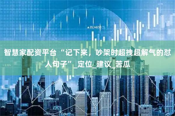 智慧家配资平台 “记下来，吵架时超拽超解气的怼人句子”_定位_建议_苦瓜