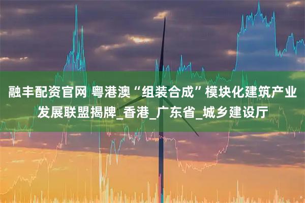 融丰配资官网 粤港澳“组装合成”模块化建筑产业发展联盟揭牌_香港_广东省_城乡建设厅