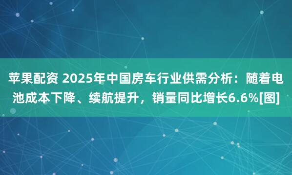 苹果配资 2025年中国房车行业供需分析：随着电池成本下降、续航提升，销量同比增长6.6%[图]