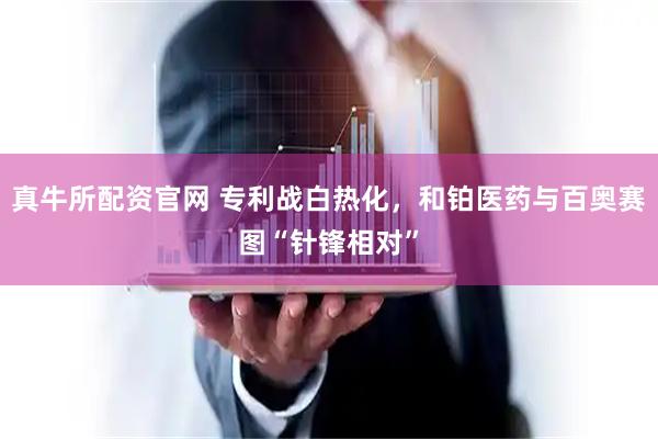 真牛所配资官网 专利战白热化，和铂医药与百奥赛图“针锋相对”