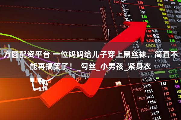 方圆配资平台 一位妈妈给儿子穿上黑丝袜，简直不能再搞笑了！_勾丝_小男孩_紧身衣