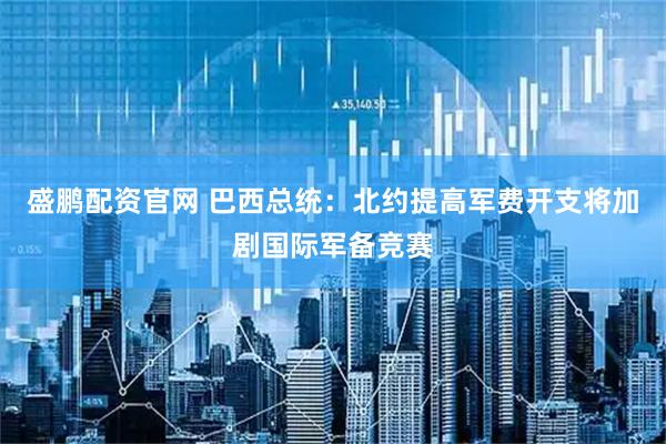 盛鹏配资官网 巴西总统：北约提高军费开支将加剧国际军备竞赛
