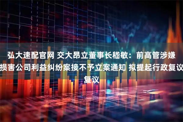 弘大速配官网 交大昂立董事长嵇敏：前高管涉嫌损害公司利益纠纷案接不予立案通知 拟提起行政复议
