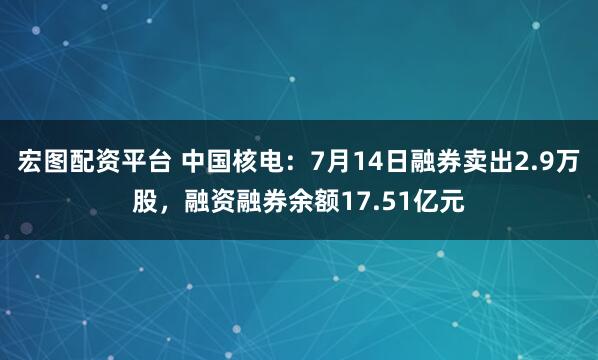 宏图配资平台 中国核电：7月14日融券卖出2.9万股，融资融券余额17.51亿元