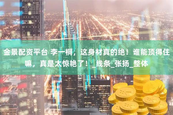 金景配资平台 李一桐，这身材真的绝！谁能顶得住嘛，真是太惊艳了！_线条_张扬_整体