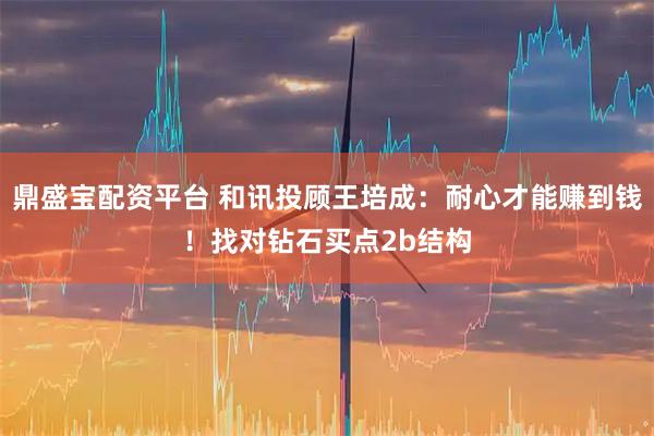 鼎盛宝配资平台 和讯投顾王培成：耐心才能赚到钱！找对钻石买点2b结构