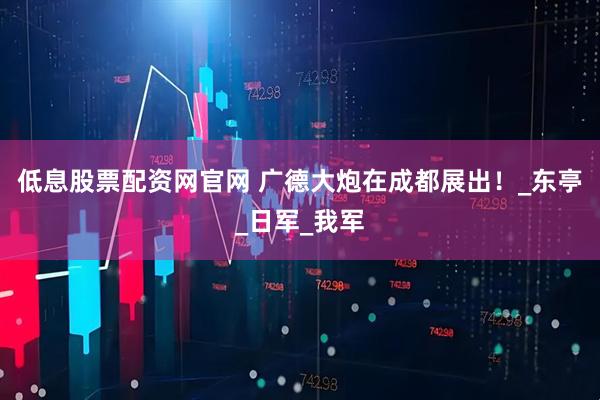 低息股票配资网官网 广德大炮在成都展出！_东亭_日军_我军