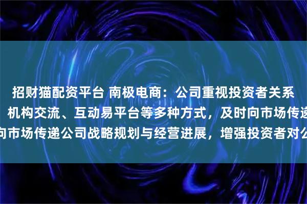 招财猫配资平台 南极电商：公司重视投资者关系管理，通过业绩说明会、机构交流、互动易平台等多种方式，及时向市场传递公司战略规划与经营进展，增强投资者对公司的理解与信心