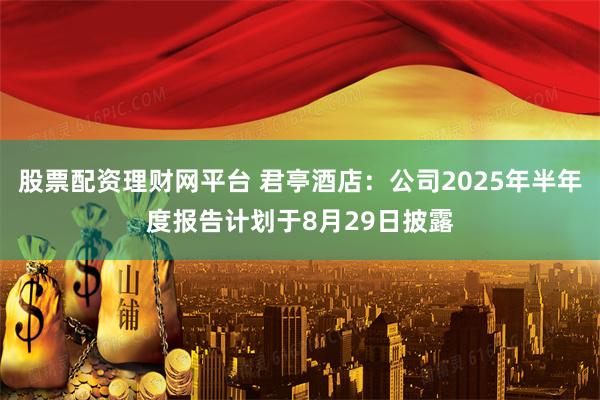 股票配资理财网平台 君亭酒店：公司2025年半年度报告计划于8月29日披露