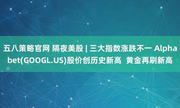 五八策略官网 隔夜美股 | 三大指数涨跌不一 Alphabet(GOOGL.US)股价创历史新高  黄金再刷新高
