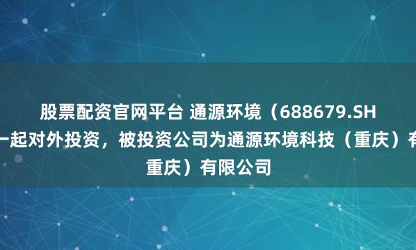 股票配资官网平台 通源环境（688679.SH）新增一起对外投资，被投资公司为通源环境科技（重庆）有限公司