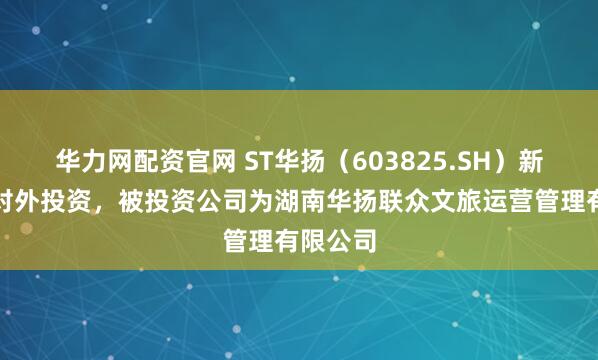 华力网配资官网 ST华扬（603825.SH）新增一起对外投资，被投资公司为湖南华扬联众文旅运营管理有限公司