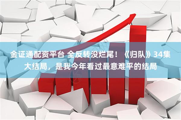 金证通配资平台 全反转没烂尾！《归队》34集大结局，是我今年看过最意难平的结局