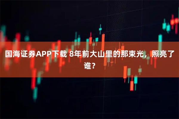 国海证券APP下载 8年前大山里的那束光，照亮了谁？