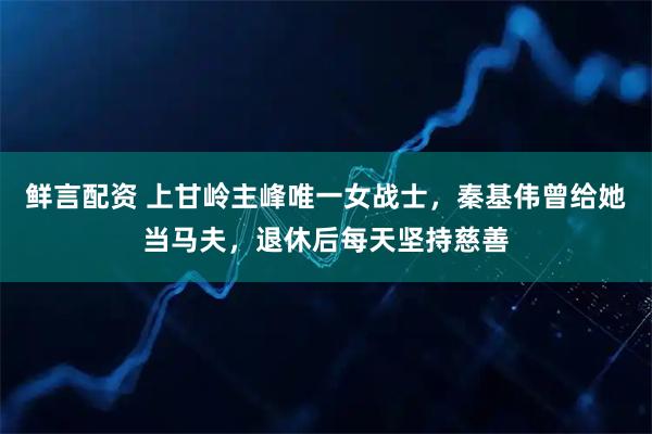 鲜言配资 上甘岭主峰唯一女战士，秦基伟曾给她当马夫，退休后每天坚持慈善