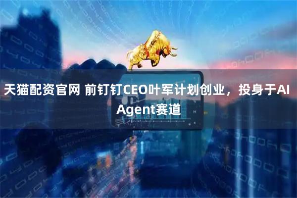 天猫配资官网 前钉钉CEO叶军计划创业，投身于AI Agent赛道