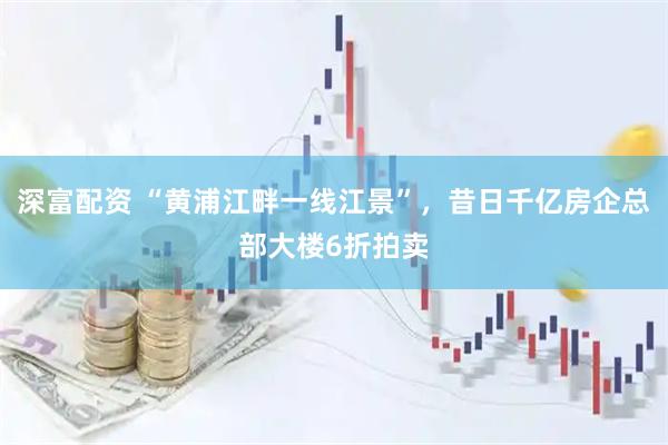 深富配资 “黄浦江畔一线江景”，昔日千亿房企总部大楼6折拍卖