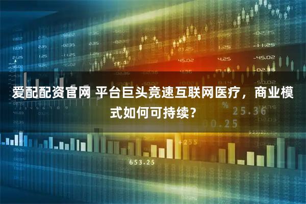 爱配配资官网 平台巨头竞速互联网医疗，商业模式如何可持续？