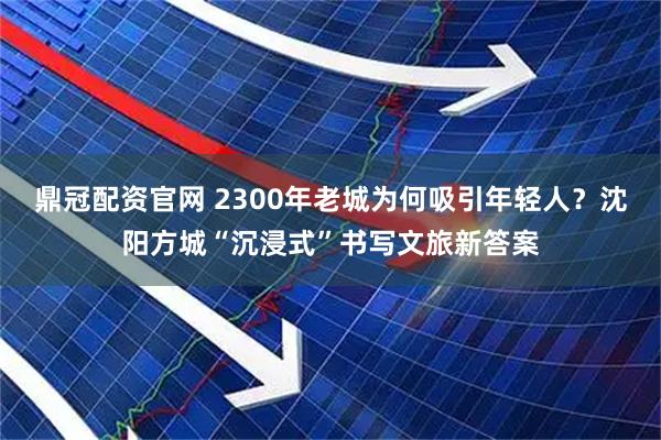 鼎冠配资官网 2300年老城为何吸引年轻人？沈阳方城“沉浸式”书写文旅新答案
