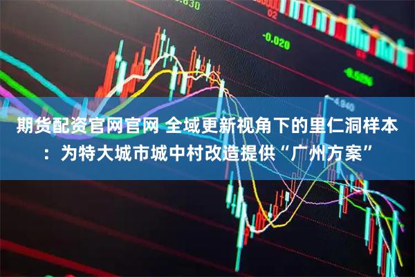期货配资官网官网 全域更新视角下的里仁洞样本：为特大城市城中村改造提供“广州方案”