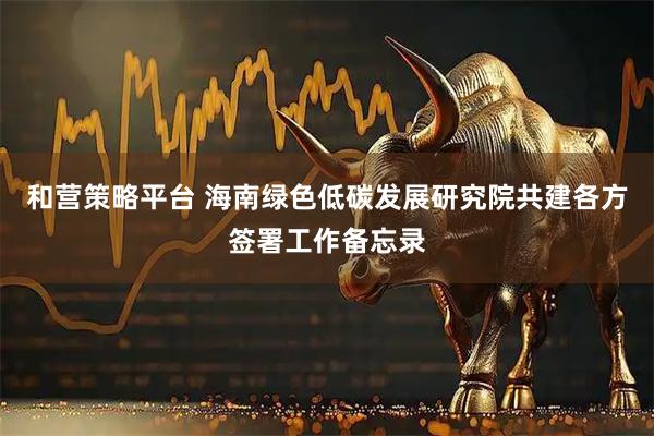 和营策略平台 海南绿色低碳发展研究院共建各方签署工作备忘录