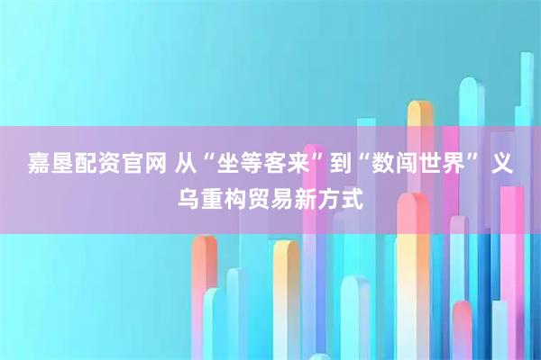 嘉垦配资官网 从“坐等客来”到“数闯世界” 义乌重构贸易新方式