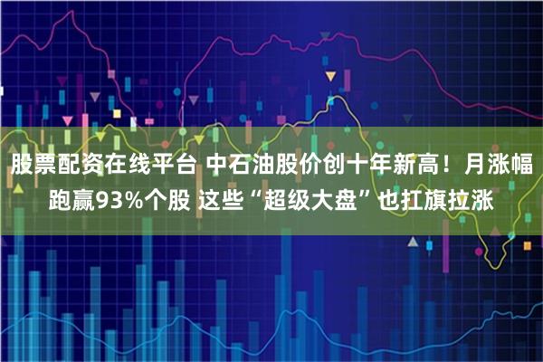 股票配资在线平台 中石油股价创十年新高！月涨幅跑赢93%个股 这些“超级大盘”也扛旗拉涨