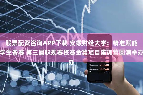 股票配资咨询APP下载 安徽财经大学：精准赋能学生备赛 第三届职规赛校赛金奖项目集训营圆满举办