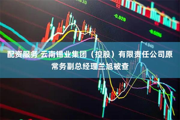 配资服务 云南锡业集团（控股）有限责任公司原常务副总经理兰旭被查