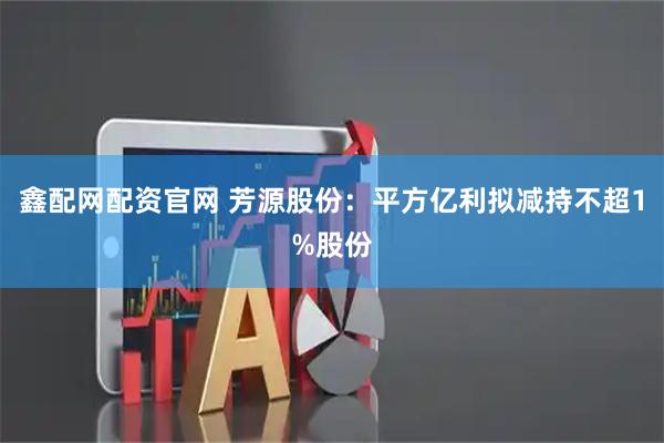 鑫配网配资官网 芳源股份：平方亿利拟减持不超1%股份