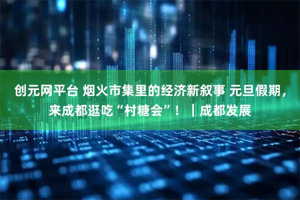 创元网平台 烟火市集里的经济新叙事 元旦假期，来成都逛吃“村糖会”！｜成都发展