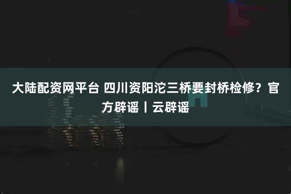 大陆配资网平台 四川资阳沱三桥要封桥检修？官方辟谣丨云辟谣
