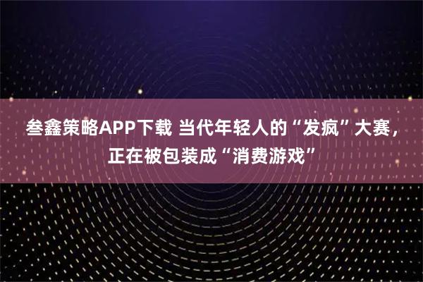 叁鑫策略APP下载 当代年轻人的“发疯”大赛，正在被包装成“消费游戏”