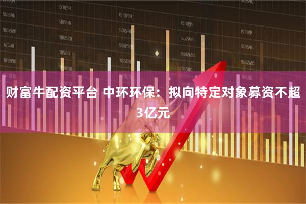 财富牛配资平台 中环环保：拟向特定对象募资不超3亿元