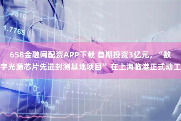 658金融网配资APP下载 首期投资3亿元，“数字光源芯片先进封测基地项目” 在上海临港正式动工