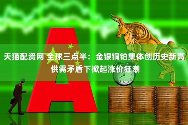 天猫配资网 全球三点半：金银铜铂集体创历史新高 供需矛盾下掀起涨价狂潮