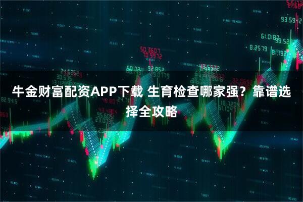 牛金财富配资APP下载 生育检查哪家强？靠谱选择全攻略