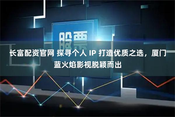 长富配资官网 探寻个人 IP 打造优质之选，厦门蓝火焰影视脱颖而出