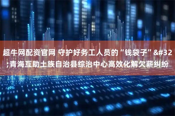超牛网配资官网 守护好务工人员的“钱袋子” 青海互助土族自治县综治中心高效化解欠薪纠纷