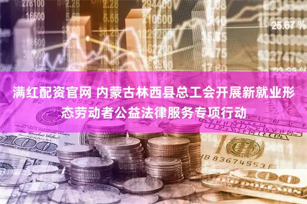 满红配资官网 内蒙古林西县总工会开展新就业形态劳动者公益法律服务专项行动