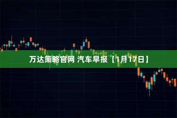 万达策略官网 汽车早报【1月17日】