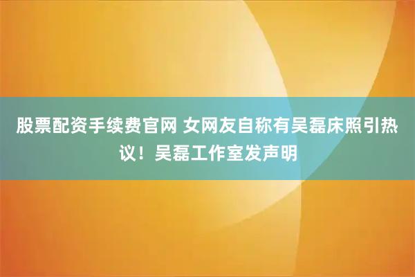 股票配资手续费官网 女网友自称有吴磊床照引热议！吴磊工作室发声明
