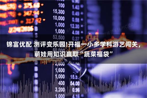 锦富优配 测评变乐园!开福一小多学科游艺闯关，萌娃用知识赢取“蔬菜福袋”